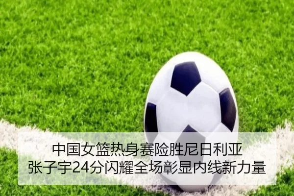中国女篮热身赛险胜尼日利亚 张子宇24分闪耀全场彰显内线新力量